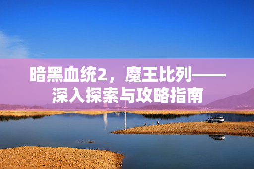 暗黑血统2，魔王比列——深入探索与攻略指南