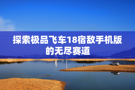 探索极品飞车18宿敌手机版的无尽赛道