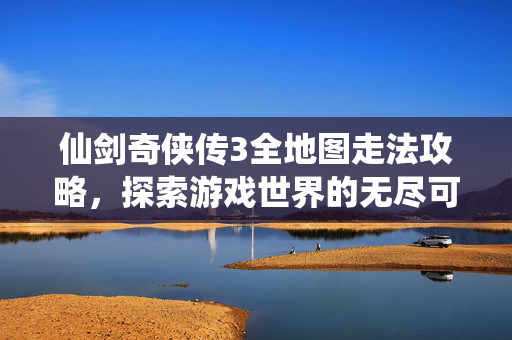 仙剑奇侠传3全地图走法攻略，探索游戏世界的无尽可能