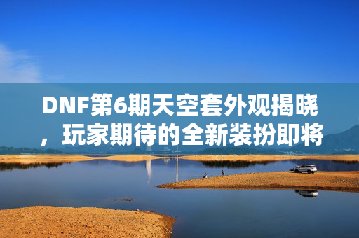 DNF第6期天空套外观揭晓，玩家期待的全新装扮即将登场！