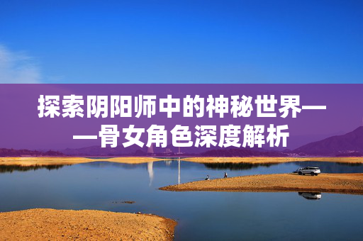 探索阴阳师中的神秘世界——骨女角色深度解析