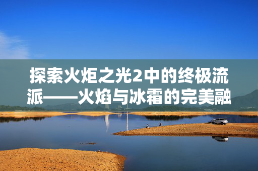 探索火炬之光2中的终极流派——火焰与冰霜的完美融合