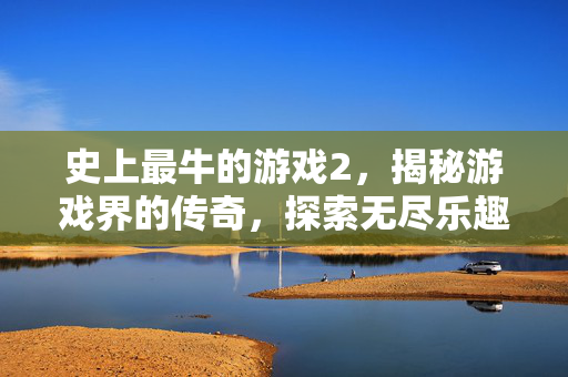 史上最牛的游戏2，揭秘游戏界的传奇，探索无尽乐趣
