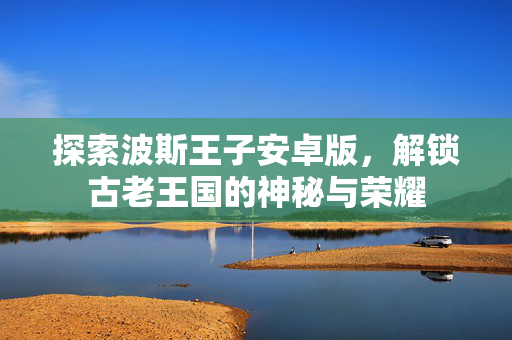 探索波斯王子安卓版，解锁古老王国的神秘与荣耀