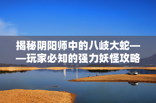 揭秘阴阳师中的八岐大蛇——玩家必知的强力妖怪攻略