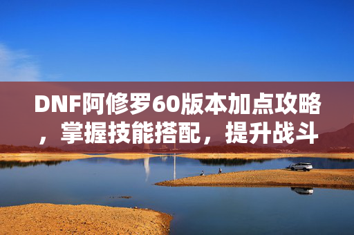 DNF阿修罗60版本加点攻略，掌握技能搭配，提升战斗效率