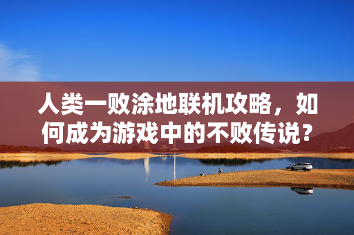 人类一败涂地联机攻略，如何成为游戏中的不败传说？