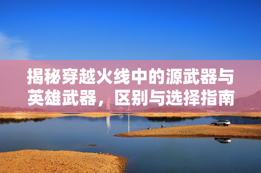 揭秘穿越火线中的源武器与英雄武器，区别与选择指南