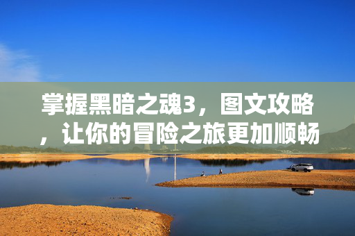 掌握黑暗之魂3，图文攻略，让你的冒险之旅更加顺畅