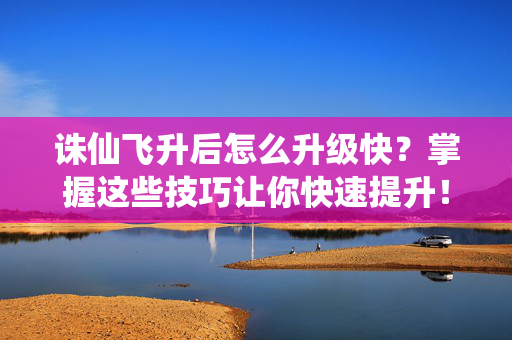 诛仙飞升后怎么升级快？掌握这些技巧让你快速提升！