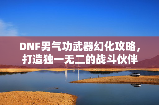 DNF男气功武器幻化攻略，打造独一无二的战斗伙伴