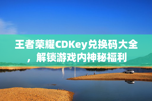 王者荣耀CDKey兑换码大全，解锁游戏内神秘福利