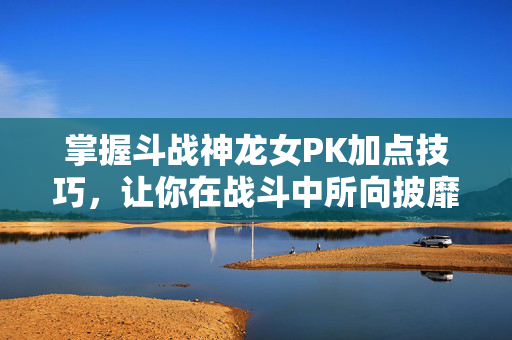 掌握斗战神龙女PK加点技巧，让你在战斗中所向披靡！