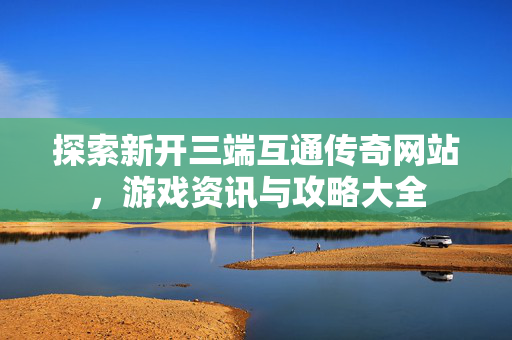 探索新开三端互通传奇网站，游戏资讯与攻略大全