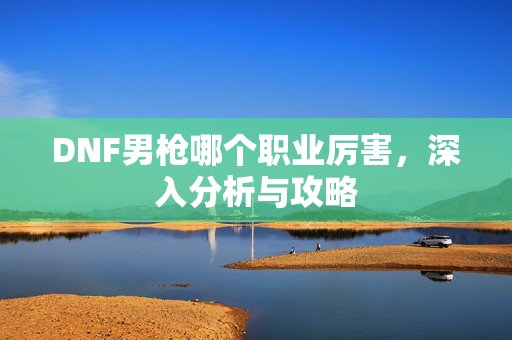 DNF男枪哪个职业厉害，深入分析与攻略