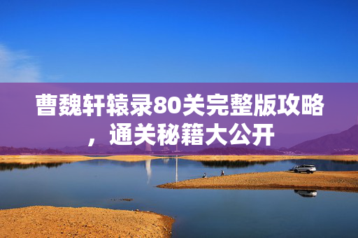 曹魏轩辕录80关完整版攻略，通关秘籍大公开