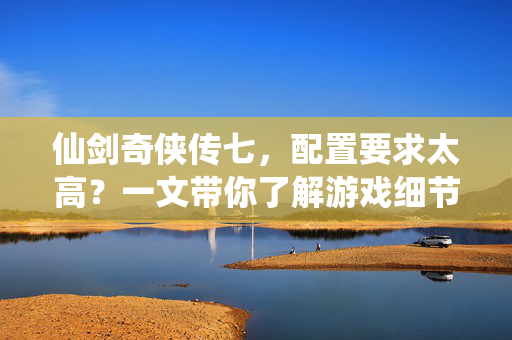 仙剑奇侠传七，配置要求太高？一文带你了解游戏细节