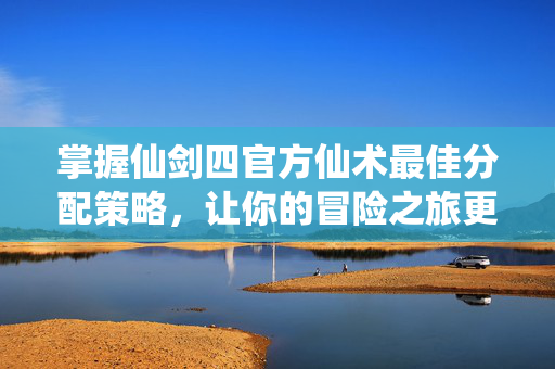 掌握仙剑四官方仙术最佳分配策略，让你的冒险之旅更加顺畅
