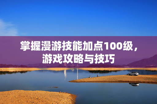 掌握漫游技能加点100级，游戏攻略与技巧