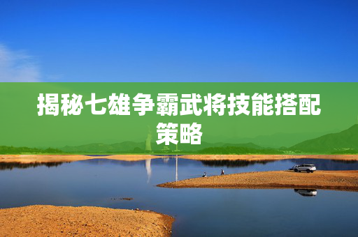 揭秘七雄争霸武将技能搭配策略