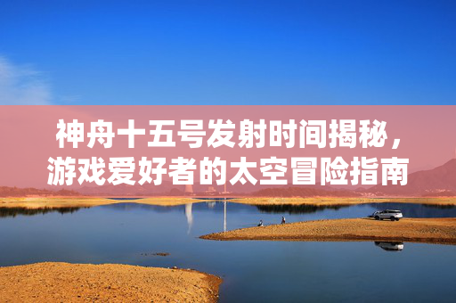 神舟十五号发射时间揭秘，游戏爱好者的太空冒险指南