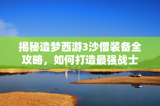 揭秘造梦西游3沙僧装备全攻略，如何打造最强战士
