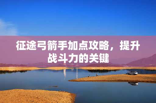 征途弓箭手加点攻略，提升战斗力的关键