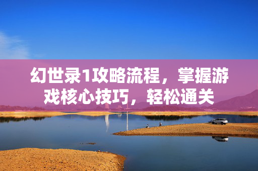 幻世录1攻略流程，掌握游戏核心技巧，轻松通关