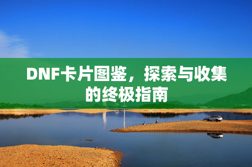 DNF卡片图鉴，探索与收集的终极指南