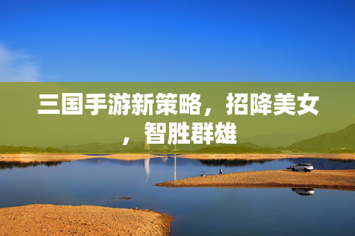三国手游新策略，招降美女，智胜群雄