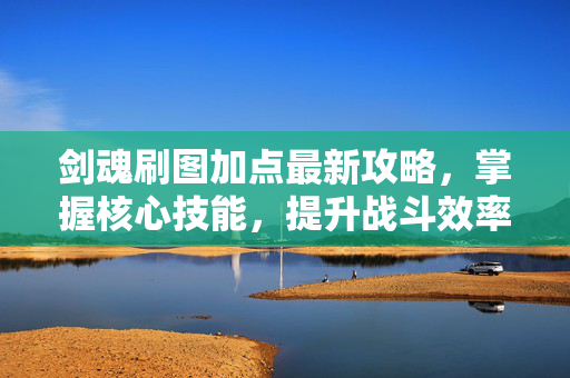 剑魂刷图加点最新攻略，掌握核心技能，提升战斗效率