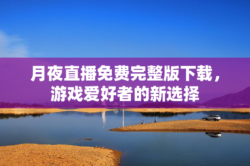 月夜直播免费完整版下载，游戏爱好者的新选择