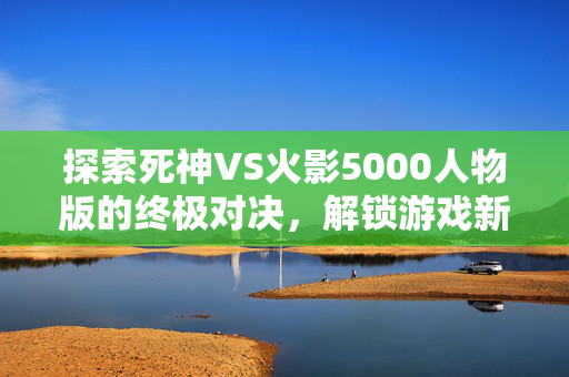 探索死神VS火影5000人物版的终极对决，解锁游戏新境界