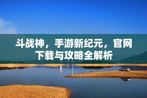 斗战神，手游新纪元，官网下载与攻略全解析