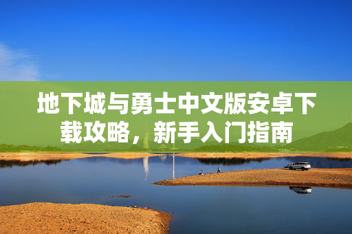 地下城与勇士中文版安卓下载攻略，新手入门指南