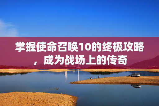 掌握使命召唤10的终极攻略，成为战场上的传奇