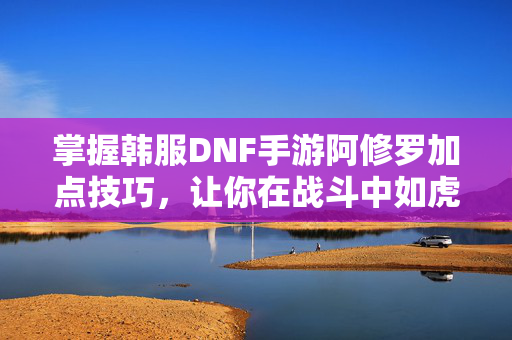 掌握韩服DNF手游阿修罗加点技巧，让你在战斗中如虎添翼