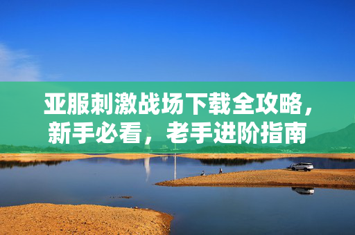 亚服刺激战场下载全攻略，新手必看，老手进阶指南