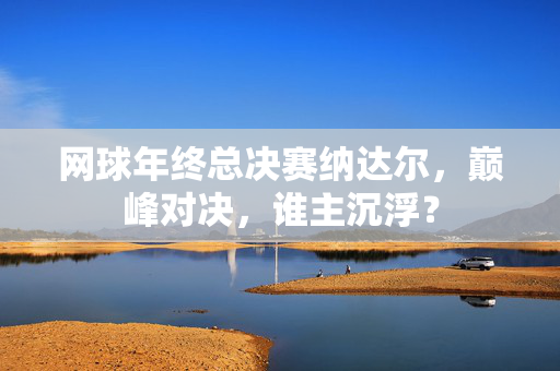 网球年终总决赛纳达尔，巅峰对决，谁主沉浮？