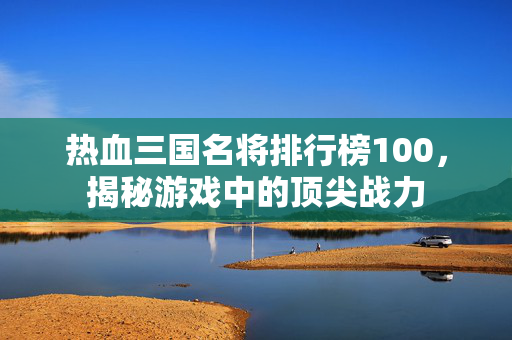 热血三国名将排行榜100，揭秘游戏中的顶尖战力