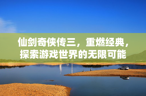 仙剑奇侠传三，重燃经典，探索游戏世界的无限可能