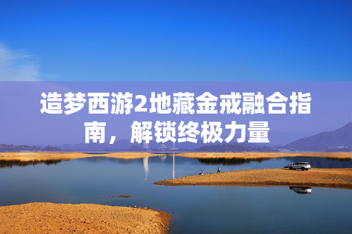 造梦西游2地藏金戒融合指南，解锁终极力量