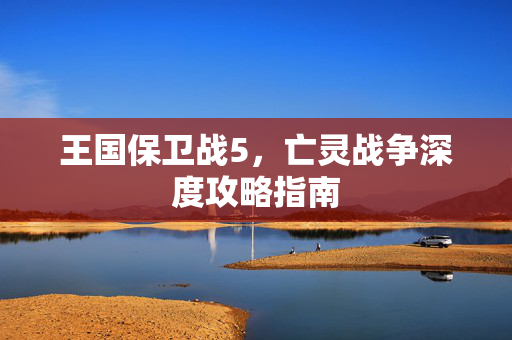 王国保卫战5，亡灵战争深度攻略指南