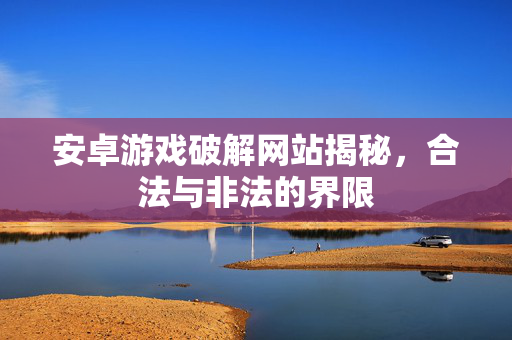 安卓游戏破解网站揭秘，合法与非法的界限