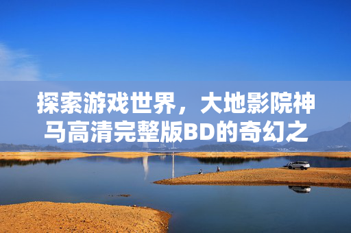探索游戏世界，大地影院神马高清完整版BD的奇幻之旅