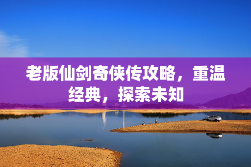 老版仙剑奇侠传攻略，重温经典，探索未知