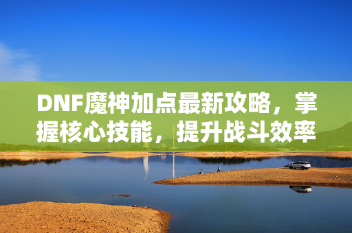 DNF魔神加点最新攻略，掌握核心技能，提升战斗效率