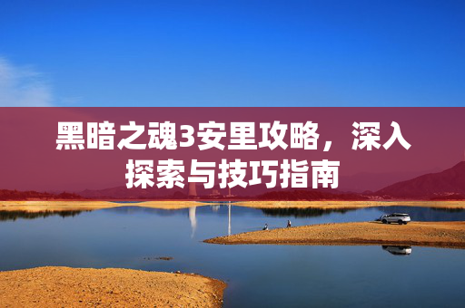 黑暗之魂3安里攻略，深入探索与技巧指南
