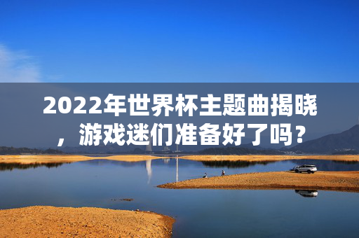 2022年世界杯主题曲揭晓，游戏迷们准备好了吗？