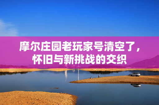 摩尔庄园老玩家号清空了，怀旧与新挑战的交织